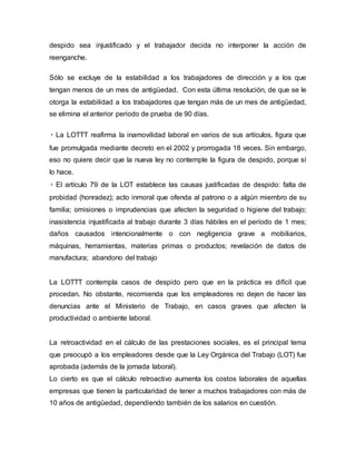 despido sea injustificado y el trabajador decida no interponer la acción de
reenganche.
Sólo se excluye de la estabilidad a los trabajadores de dirección y a los que
tengan menos de un mes de antigüedad. Con esta última resolución, de que se le
otorga la estabilidad a los trabajadores que tengan más de un mes de antigüedad,
se elimina el anterior periodo de prueba de 90 días.
◗ La LOTTT reafirma la inamovilidad laboral en varios de sus artículos, figura que
fue promulgada mediante decreto en el 2002 y prorrogada 18 veces. Sin embargo,
eso no quiere decir que la nueva ley no contemple la figura de despido, porque sí
lo hace.
◗ El artículo 79 de la LOT establece las causas justificadas de despido: falta de
probidad (honradez); acto inmoral que ofenda al patrono o a algún miembro de su
familia; omisiones o imprudencias que afecten la seguridad o higiene del trabajo;
inasistencia injustificada al trabajo durante 3 días hábiles en el período de 1 mes;
daños causados intencionalmente o con negligencia grave a mobiliarios,
máquinas, herramientas, materias primas o productos; revelación de datos de
manufactura; abandono del trabajo
La LOTTT contempla casos de despido pero que en la práctica es difícil que
procedan. No obstante, recomienda que los empleadores no dejen de hacer las
denuncias ante el Ministerio de Trabajo, en casos graves que afecten la
productividad o ambiente laboral.
La retroactividad en el cálculo de las prestaciones sociales, es el principal tema
que preocupó a los empleadores desde que la Ley Orgánica del Trabajo (LOT) fue
aprobada (además de la jornada laboral).
Lo cierto es que el cálculo retroactivo aumenta los costos laborales de aquellas
empresas que tienen la particularidad de tener a muchos trabajadores con más de
10 años de antigüedad, dependiendo también de los salarios en cuestión.
 