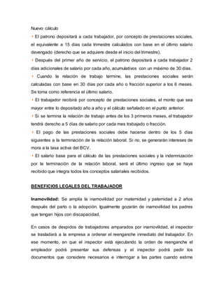 Nuevo cálculo
◗ El patrono depositará a cada trabajador, por concepto de prestaciones sociales,
el equivalente a 15 días cada trimestre calculados con base en el último salario
devengado (derecho que se adquiere desde el inicio del trimestre).
◗ Después del primer año de servicio, el patrono depositará a cada trabajador 2
días adicionales de salario por cada año, acumulativos con un máximo de 30 días.
◗ Cuando la relación de trabajo termine, las prestaciones sociales serán
calculadas con base en 30 días por cada año o fracción superior a los 6 meses.
Se toma como referencia el último salario.
◗ El trabajador recibirá por concepto de prestaciones sociales, el monto que sea
mayor entre lo depositado año a año y el cálculo señalado en el punto anterior.
◗ Si se termina la relación de trabajo antes de los 3 primeros meses, el trabajador
tendrá derecho a 5 días de salario por cada mes trabajado o fracción.
◗ El pago de las prestaciones sociales debe hacerse dentro de los 5 días
siguientes a la terminación de la relación laboral. Si no, se generarán intereses de
mora a la tasa activa del BCV.
◗ El salario base para el cálculo de las prestaciones sociales y la indemnización
por la terminación de la relación laboral, será el último ingreso que se haya
recibido que integra todos los conceptos salariales recibidos.
BENEFICIOS LEGALES DEL TRABAJADOR
Inamovilidad: Se amplía la inamovilidad por maternidad y paternidad a 2 años
después del parto o la adopción. Igualmente gozarán de inamovilidad los padres
que tengan hijos con discapacidad.
En casos de despidos de trabajadores amparados por inamovilidad, el inspector
se trasladará a la empresa a ordenar el reenganche inmediato del trabajador. En
ese momento, en que el inspector está ejecutando la orden de reenganche el
empleador podrá presentar sus defensas y el inspector podrá pedir los
documentos que considere necesarios e interrogar a las partes cuando estime
 