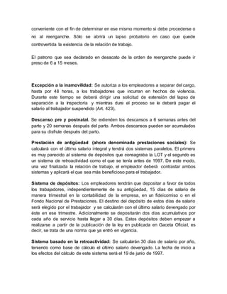conveniente con el fin de determinar en ese mismo momento si debe procederse o
no al reenganche. Sólo se abrirá un lapso probatorio en caso que quede
controvertida la existencia de la relación de trabajo.
El patrono que sea declarado en desacato de la orden de reenganche puede ir
preso de 6 a 15 meses.
Excepción a la inamovilidad: Se autoriza a los empleadores a separar del cargo,
hasta por 48 horas, a los trabajadores que incurran en hechos de violencia.
Durante este tiempo se deberá dirigir una solicitud de extensión del lapso de
separación a la Inspectoría y mientras dure el proceso se le deberá pagar el
salario al trabajador suspendido (Art. 423).
Descanso pre y postnatal. Se extienden los descansos a 6 semanas antes del
parto y 20 semanas después del parto. Ambos descansos pueden ser acumulados
para su disfrute después del parto.
Prestación de antigüedad (ahora denominada prestaciones sociales): Se
calculará con el último salario integral y tendrá dos sistemas paralelos. El primero
es muy parecido al sistema de depósitos que consagraba la LOT y el segundo es
un sistema de retroactividad como el que se tenía antes de 1997. De este modo,
una vez finalizada la relación de trabajo, el empleador deberá contrastar ambos
sistemas y aplicará el que sea más beneficioso para el trabajador.
Sistema de depósitos: Los empleadores tendrán que depositar a favor de todos
los trabajadores, independientemente de su antigüedad, 15 días de salario de
manera trimestral en la contabilidad de la empresa, en un fideicomiso o en el
Fondo Nacional de Prestaciones. El destino del depósito de estos días de salario
será elegido por el trabajador y se calcularán con el último salario devengado por
éste en ese trimestre. Adicionalmente se depositarán dos días acumulativos por
cada año de servicio hasta llegar a 30 días. Estos depósitos deben empezar a
realizarse a partir de la publicación de la ley en publicada en Gaceta Oficial, es
decir, se trata de una norma que ya entró en vigencia.
Sistema basado en la retroactividad: Se calcularán 30 días de salario por año,
teniendo como base de cálculo el último salario devengado. La fecha de inicio a
los efectos del cálculo de este sistema será el 19 de junio de 1997.
 