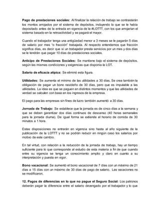 Pago de prestaciones sociales: Al finalizar la relación de trabajo se contrastarán
los montos arrojados por el sistema de depósitos, incluyendo lo que se le había
depositado antes de la entrada en vigencia de la #LOTTT, con los que arrojarían el
sistema basado en la retroactividad y se pagará el mayor.
Cuando el trabajador tenga una antigüedad menor a 3 meses se le pagarán 5 días
de salario por mes “o fracción” trabajada. Al respecto entendemos que fracción
significa días, es decir que sí un trabajador presta servicios por un mes y dos días
se le tendrán que pagar 10 días de prestaciones sociales.
Anticipo de Prestaciones Sociales: Se mantiene bajo el sistema de depósitos,
según las mismas condiciones y exigencias que disponía la LOT.
Salario de eficacia atípica: Se eliminó esta figura.
Utilidades: Se aumenta el mínimo de las utilidades a 30 días. Se crea también la
obligación de pagar un bono navideño de 30 días, pero que es imputable a las
utilidades. La idea es que se paguen en distintos momentos y que las utilidades de
verdad se calculen con base en los ingresos de la empresa.
El pago para las empresas sin fines de lucro también aumentó a 30 días.
Jornada de Trabajo: Se establece que la jornada es de cinco días a la semana y
que se deben garantizar dos días continuos de descanso (40 horas semanales
para la jornada diurna). De igual forma se extiende el horario de comida de 30
minutos a 1 hora.
Estas disposiciones no entrarán en vigencia sino hasta al año siguiente de la
publicación de la LOTTT y no se podrán reducir en ningún caso los salarios por
motivo de este cambio.
En tal virtud, con relación a la reducción de la jornada de trabajo, hay un tiempo
suficiente para lo que corresponde al estudio de esta materia a fin de que cuando
entre su vigencia se tenga un conocimiento amplio y claro en cuanto a su
interpretación y puesta en vigor.
Bono vacacional: Se aumentó el bono vacacional de 7 días con un máximo de 21
días a 15 días con un máximo de 30 días de pago de salario. Las vacaciones no
se modificaron.
12. Pagos de diferencias en lo que no pague el Seguro Social: Los patronos
deberán pagar la diferencia entre el salario devengado por el trabajador y lo que
 