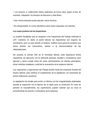 • Los horarios a implementar deben explicarse de forma clara, según el tipo de
empresa, incluyendo los tiempos de descanso y días libres.
• Una misma empresa puede ejecutar varios horarios.
• Es indispensable un correo electrónico para recibir respuesta a la solicitud.
Los súper poderes de los Inspectores
La amplias facultades que se otorgaron a los inspectores del Trabajo mediante la
LOT, mantiene en alerta al sector laboral, las Inspectorías son órganos de
conciliación, pero no para decidir un reclamo. Calificó como grave los poderes que
ahora tendrán los funcionarios, debido a la discrecionalidad de las
interpretaciones.
De acuerdo al artículo 552 de la normativa laboral, cada Inspectoría tendrá
inspectores de ejecución con la suficiente jerarquía, facultad y competencia para
ejecutar y hacer cumplir todos los actos administrativos de efectos particulares,
dictar medidas cautelares y solicitar la revocatoria de la solvencia laboral.
Los inspectores y supervisores del Trabajo podrán visitar las empresas durante del
horario laboral, para verificar el cumplimiento de la legislación, sin necesidad de
previa notificación al patrono.
La legislación los faculta para emitir un informe con las irregularidades detectadas
durante la inspección con la fijación de un plazo para su corrección. En caso de
persistir el incumplimiento, los supervisores pueden solicitar que se inicie el
procedimiento de sanción o revocatoria de la solvencia.
 