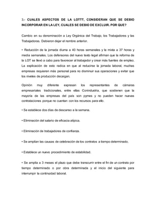 3.- CUALES ASPECTOS DE LA LOTTT, CONSIDERAN QUE SE DEBIO
INCORPORAR EN LA LEY, CUALES SE DEBIO DE EXCLUIR. POR QUE?
Cambio en su denominación a Ley Orgánica del Trabajo, los Trabajadores y las
Trabajadoras. Debieron dejar el nombre anterior.
• Reducción de la jornada diurna a 40 horas semanales y la mixta a 37 horas y
media semanales. Los defensores del nuevo texto legal afirman que la reforma de
la LOT se llevó a cabo para favorecer al trabajador y crear más fuentes de empleo.
La explicación de esto radica en que al reducirse la jornada laboral, muchas
empresas requieren más personal para no disminuir sus operaciones y evitar que
los niveles de producción decaigan.
Opinión muy diferente expresan los representantes de cámaras
empresariales tradicionales, entre ellas Conindustria, que sostienen que la
mayoría de las empresas del país son pymes y no pueden hacer nuevas
contrataciones porque no cuentan con los recursos para ello.
• Se establece dos días de descanso a la semana.
• Eliminación del salario de eficacia atípica.
• Eliminación de trabajadores de confianza.
• Se amplían las causas de celebración de los contratos a tiempo determinado.
• Establece un nuevo procedimiento de estabilidad.
• Se amplía a 3 meses el plazo que debe transcurrir entre el fin de un contrato por
tiempo determinado o por obra determinada y el inicio del siguiente para
interrumpir la continuidad laboral.
 