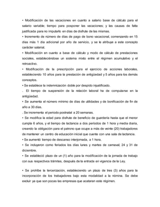 • Modificación de las vacaciones en cuanto a salario base de cálculo para el
salario variable; tiempo para posponer las vacaciones; y las causas de falta
justificada para no imputarlo en días de disfrute de las mismas.
• Incremento de número de días de pago de bono vacacional, comenzando en 15
días más 1 día adicional por año de servicio, y se le atribuye a este concepto
carácter salarial.
• Modificación en cuanto a base de cálculo y modo de cálculo de prestaciones
sociales, estableciéndose un sistema mixto entre el régimen acumulativo y el
retroactivo.
• Modificación de la prescripción para el ejercicio de acciones laborales,
estableciendo 10 años para la prestación de antigüedad y 5 años para los demás
conceptos.
• Se establece la indemnización doble por despido injustificado.
. El tiempo de suspensión de la relación laboral ha de computarse en la
antigüedad.
• Se aumenta el número mínimo de días de utilidades y de bonificación de fin de
año a 30 días.
. Se incrementa el periodo postnatal a 20 semanas.
• Se modifica la edad para disfrute de beneficio de guardería hasta que el menor
cumpla 6 años, y el tiempo de lactancia a dos períodos de 1 hora y media diaria,
creando la obligación para el patrono que ocupe a más de veinte (20) trabajadores
de mantener un centro de educación inicial que cuente con una sala de lactancia.
• Se aumentó tiempo de descanso interjornada, a 1 hora.
• Se incluyeron como feriados los días lunes y martes de carnaval, 24 y 31 de
diciembre.
• Se estableció plazo de un (1) año para la modificación de la jornada de trabajo
con sus respectivos trámites, después de la entrada en vigencia de la Ley.
• Se prohíbe la tercerización, estableciendo un plazo de tres (3) años para la
incorporación de los trabajadores bajo esta modalidad a la nómina. Se debe
excluir ya que son pocas las empresas que acataran este régimen.
 