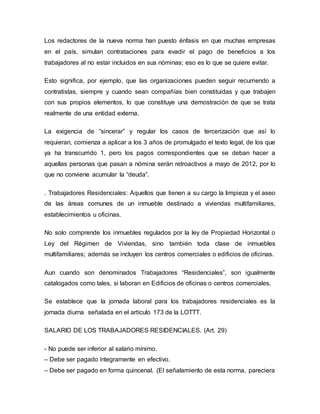 Los redactores de la nueva norma han puesto énfasis en que muchas empresas
en el país, simulan contrataciones para evadir el pago de beneficios a los
trabajadores al no estar incluidos en sus nóminas; eso es lo que se quiere evitar.
Esto significa, por ejemplo, que las organizaciones pueden seguir recurriendo a
contratistas, siempre y cuando sean compañías bien constituidas y que trabajen
con sus propios elementos, lo que constituye una demostración de que se trata
realmente de una entidad externa.
La exigencia de “sincerar” y regular los casos de tercerización que así lo
requieran, comienza a aplicar a los 3 años de promulgado el texto legal, de los que
ya ha transcurrido 1, pero los pagos correspondientes que se deban hacer a
aquellas personas que pasan a nómina serán retroactivos a mayo de 2012, por lo
que no conviene acumular la “deuda”.
. Trabajadores Residenciales: Aquellos que tienen a su cargo la limpieza y el aseo
de las áreas comunes de un inmueble destinado a viviendas multifamiliares,
establecimientos u oficinas.
No solo comprende los inmuebles regulados por la ley de Propiedad Horizontal o
Ley del Régimen de Viviendas, sino también toda clase de inmuebles
multifamiliares; además se incluyen los centros comerciales o edificios de oficinas.
Aun cuando son denominados Trabajadores “Residenciales”, son igualmente
catalogados como tales, si laboran en Edificios de oficinas o centros comerciales.
Se establece que la jornada laboral para los trabajadores residenciales es la
jornada diurna señalada en el artículo 173 de la LOTTT.
SALARIO DE LOS TRABAJADORES RESIDENCIALES. (Art. 29)
- No puede ser inferior al salario mínimo.
– Debe ser pagado íntegramente en efectivo.
– Debe ser pagado en forma quincenal. (El señalamiento de esta norma, pareciera
 
