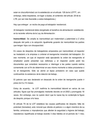 estar en disconformidad con lo establecido en el artículo 126 de la LOTTT, sin
embargo, debe respetarse, sin lugar a dudas, el contenido del artículo 29 de la
LTR, por ser más favorable a estos trabajadores.)
Hay que entregar un recibo de pago al trabajador residencial.
Al trabajador residencial debe otorgársele el beneficio de alimentación establecido
en la reciente reforma de la Ley de Alimentación.
Inamovilidad: Se amplía la inamovilidad por maternidad y paternidad a 2 años
después del parto o la adopción. Igualmente gozarán de inamovilidad los padres
que tengan hijos con discapacidad.
En casos de despidos de trabajadores amparados por inamovilidad, el inspector
se trasladará a la empresa a ordenar el reenganche inmediato del trabajador. En
ese momento, en que el inspector está ejecutando la orden de reenganche el
empleador podrá presentar sus defensas y el inspector podrá pedir los
documentos que considere necesarios e interrogar a las partes cuando estime
conveniente con el fin de determinar en ese mismo momento si debe procederse o
no al reenganche. Sólo se abrirá un lapso probatorio en caso que quede
controvertida la existencia de la relación de trabajo.
El patrono que sea declarado en desacato de la orden de reenganche puede ir
preso de 6 a 15 meses.
Estoy de acuerdo, la LOT reafirma la inamovilidad laboral en varios de sus
artículos, figura que fue promulgada mediante decreto en el 2002 y prorrogada 18
veces. Sin embargo, eso no quiere decir que la nueva ley no contemple la figura
de despido, porque sí lo hace.
El artículo 79 de la LOT establece las causas justificadas de despido: falta de
probidad (honradez); acto inmoral que ofenda al patrono o a algún miembro de su
familia; omisiones o imprudencias que afecten la seguridad o higiene del trabajo;
inasistencia injustificada al trabajo durante 3 días hábiles en el período de 1 mes;
 