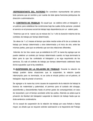 -REPRESENTANTE DEL PATRONO: Se considera representante del patrono
toda persona que en nombre y por cuenta de éste ejerza funciones jerárquicas de
dirección o administración.
b.- CONTRATO DE TRABAJO: Es aquel que se celebra entre un trabajador y
un patrono para establecer las condiciones bajo las cuales dicha persona prestará
el servicio en el proceso social de trabajo bajo dependencia,con un salario justo.
Tenemos que en la nueva Ley se reduce de 3 a 1 año la duración máxima de los
contratos de trabajo por tiempo determinado.
Se eleva de 1 a 3 meses el tiempo que debe mediar entre el fin de un contrato de
trabajo por tiempo determinado u obra determinada y el inicio de otro, entre las
mismas partes, para que se entienda que son dos relaciones diferentes.
Además de los tres casos que ya establecía la LOT, la nueva ley agrega que se
puede celebrar un contrato por tiempo determinado cuando no haya terminado la
labor para la que fue contratado el trabajador y se siga requiriendo de los
servicios. Es nulo el contrato de trabajo por tiempo determinado celebrado fuera
de los supuestos que la ley establece.
D.-SUSPENSION DE LA RELACION DE TRABAJO: Durante la relación de
trabajo pueden darse situaciones que la suspenden, la relación queda
interrumpida pero no terminada, no se corta el vínculo jurídico con el patrono, el
trabajador deja de prestar el servicio.
Se agregan a la nueva ley como causas de suspensión de la relación de trabajo la
licencia de maternidad y paternidad, el permiso para el cuidado del cónyuge,
ascendientes y descendientes hasta el primer grado de consanguinidad, en caso
de necesidad y por el tiempo acordado entre las partes. Además se aclara que la
privación de libertad del trabajador suspende la relación de trabajo hasta que se
dicte sentencia condenatoria.
En la causal de suspensión de la relación de trabajo por caso fortuito o fuerza
mayor, se añade que se requiere solicitar autorización a la Inspectoría del Trabajo
 