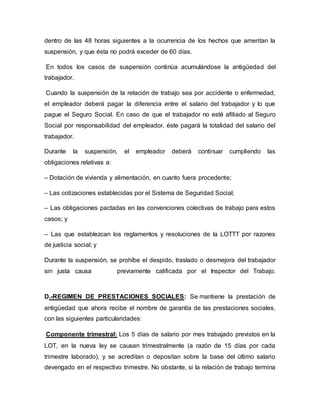 dentro de las 48 horas siguientes a la ocurrencia de los hechos que ameritan la
suspensión, y que ésta no podrá exceder de 60 días.
En todos los casos de suspensión continúa acumulándose la antigüedad del
trabajador.
Cuando la suspensión de la relación de trabajo sea por accidente o enfermedad,
el empleador deberá pagar la diferencia entre el salario del trabajador y lo que
pague el Seguro Social. En caso de que el trabajador no esté afiliado al Seguro
Social por responsabilidad del empleador, éste pagará la totalidad del salario del
trabajador.
Durante la suspensión, el empleador deberá continuar cumpliendo las
obligaciones relativas a:
– Dotación de vivienda y alimentación, en cuanto fuera procedente;
– Las cotizaciones establecidas por el Sistema de Seguridad Social;
– Las obligaciones pactadas en las convenciones colectivas de trabajo para estos
casos; y
– Las que establezcan los reglamentos y resoluciones de la LOTTT por razones
de justicia social; y
Durante la suspensión, se prohíbe el despido, traslado o desmejora del trabajador
sin justa causa previamente calificada por el Inspector del Trabajo.
D.-REGIMEN DE PRESTACIONES SOCIALES: Se mantiene la prestación de
antigüedad que ahora recibe el nombre de garantía de las prestaciones sociales,
con las siguientes particularidades:
Componente trimestral: Los 5 días de salario por mes trabajado previstos en la
LOT, en la nueva ley se causan trimestralmente (a razón de 15 días por cada
trimestre laborado), y se acreditan o depositan sobre la base del último salario
devengado en el respectivo trimestre. No obstante, si la relación de trabajo termina
 