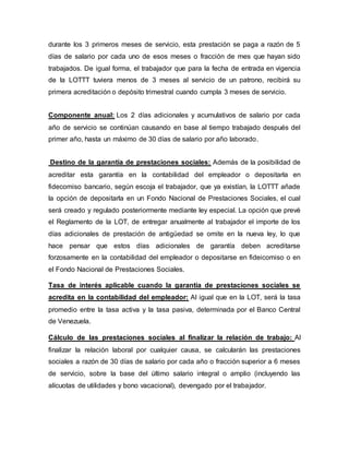 durante los 3 primeros meses de servicio, esta prestación se paga a razón de 5
días de salario por cada uno de esos meses o fracción de mes que hayan sido
trabajados. De igual forma, el trabajador que para la fecha de entrada en vigencia
de la LOTTT tuviera menos de 3 meses al servicio de un patrono, recibirá su
primera acreditación o depósito trimestral cuando cumpla 3 meses de servicio.
Componente anual: Los 2 días adicionales y acumulativos de salario por cada
año de servicio se continúan causando en base al tiempo trabajado después del
primer año, hasta un máximo de 30 días de salario por año laborado.
Destino de la garantía de prestaciones sociales: Además de la posibilidad de
acreditar esta garantía en la contabilidad del empleador o depositarla en
fidecomiso bancario, según escoja el trabajador, que ya existían, la LOTTT añade
la opción de depositarla en un Fondo Nacional de Prestaciones Sociales, el cual
será creado y regulado posteriormente mediante ley especial. La opción que prevé
el Reglamento de la LOT, de entregar anualmente al trabajador el importe de los
días adicionales de prestación de antigüedad se omite en la nueva ley, lo que
hace pensar que estos días adicionales de garantía deben acreditarse
forzosamente en la contabilidad del empleador o depositarse en fideicomiso o en
el Fondo Nacional de Prestaciones Sociales.
Tasa de interés aplicable cuando la garantía de prestaciones sociales se
acredita en la contabilidad del empleador: Al igual que en la LOT, será la tasa
promedio entre la tasa activa y la tasa pasiva, determinada por el Banco Central
de Venezuela.
Cálculo de las prestaciones sociales al finalizar la relación de trabajo: Al
finalizar la relación laboral por cualquier causa, se calcularán las prestaciones
sociales a razón de 30 días de salario por cada año o fracción superior a 6 meses
de servicio, sobre la base del último salario integral o amplio (incluyendo las
alícuotas de utilidades y bono vacacional), devengado por el trabajador.
 
