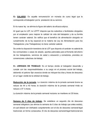G.- SALARIO: Es aquella remuneración en moneda de curso legal que le
corresponde al trabajador por la prestación de su servicio.
En la nueva ley se elimina la figura del salario de eficacia atípica.
Al igual que la LOT, la LOTTT dispone que los subsidios o facilidades otorgados
por el empleador para mejorar la calidad de vida del trabajador y de su familia
tienen carácter salarial. Se ratifica que el beneficio de alimentación otorgado en
cumplimiento de la ley especial en la materia (la Ley de Alimentación para los
Trabajadores y las Trabajadoras) no tiene carácter salarial.
Se omite la disposición transitoria de la LOT que disponía el carácter no salarial de
los comisariatos o casas de abasto, aportes patronales para el fomento del ahorro
de los trabajadores, servicios de salud o educación y comedores, previstos en
convenciones colectivas de trabajo.
H.- JORNADA DE TRABAJO: Es el tiempo donde el trabajador desarrolla y
cumple con las responsabilidades a su cargo en el proceso social del trabajo,
debiendo el patrono fijar anuncios donde se indiquen los dias y horas de descanso
en un lugar visible de la entidad de trabajo.
Reducción de la jornada. La duración máxima de la jornada semanal diurna se
reduce de 44 a 40 horas; la duración máxima de la jornada semanal mixta se
reduce a 37 ½ horas.
La duración máxima de la jornada semanal nocturna se mantiene en 35 horas.
Semana de 5 días de trabajo. Se establece un segundo día de descanso
semanal obligatorio (se elimina la semana de 6 días de trabajo que antes existía),
el cual deberá ser disfrutado conjuntamente con el día de descanso semanal legal
tradicional, en forma consecutiva. El día de descanso semanal legal tradicional era
 
