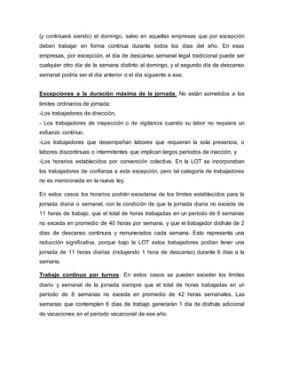 (y continuará siendo) el domingo, salvo en aquellas empresas que por excepción
deben trabajar en forma continua durante todos los días del año. En esas
empresas, por excepción, el día de descanso semanal legal tradicional puede ser
cualquier otro día de la semana distinto al domingo, y el segundo día de descanso
semanal podría ser el día anterior o el día siguiente a ese.
Excepciones a la duración máxima de la jornada. No están sometidos a los
límites ordinarios de jornada:
-Los trabajadores de dirección,
- Los trabajadores de inspección o de vigilancia cuando su labor no requiera un
esfuerzo continuo,
-Los trabajadores que desempeñan labores que requieran la sola presencia, o
labores discontinuas o intermitentes que implican largos períodos de inacción, y
-Los horarios establecidos por convención colectiva. En la LOT se incorporaban
los trabajadores de confianza a esta excepción, pero tal categoría de trabajadores
no es mencionada en la nueva ley.
En estos casos los horarios podrán excederse de los límites establecidos para la
jornada diaria o semanal, con la condición de que la jornada diaria no exceda de
11 horas de trabajo, que el total de horas trabajadas en un período de 8 semanas
no exceda en promedio de 40 horas por semana, y que el trabajador disfrute de 2
días de descanso continuos y remunerados cada semana. Esto representa una
reducción significativa, porque bajo la LOT estos trabajadores podían tener una
jornada de 11 horas diarias (incluyendo 1 hora de descanso) durante 6 días a la
semana.
Trabajo continuo por turnos. En estos casos se pueden exceder los límites
diario y semanal de la jornada siempre que el total de horas trabajadas en un
período de 8 semanas no exceda en promedio de 42 horas semanales. Las
semanas que contemplen 6 días de trabajo generarán 1 día de disfrute adicional
de vacaciones en el período vacacional de ese año.
 