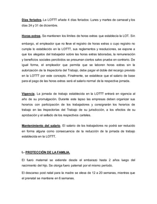 Días feriados. La LOTTT añade 4 días feriados: Lunes y martes de carnaval y los
días 24 y 31 de diciembre.
Horas extras. Se mantienen los límites de horas extras que establecía la LOT. Sin
embargo, el empleador que no lleve el registro de horas extras o cuyo registro no
cumpla lo establecido en la LOTTT, sus reglamentos y resoluciones, se expone a
que los alegatos del trabajador sobre las horas extras laboradas, la remuneración
y beneficios sociales percibidos se presuman ciertos salvo prueba en contrario. De
igual forma, el empleador que permita que se laboren horas extras sin la
autorización de la Inspectoría del Trabajo, debe pagar el doble del recargo previsto
en la LOTTT por este concepto. Finalmente, se establece que el salario de base
para el pago de las horas extras será el salario normal de la respectiva jornada.
Vigencia. La jornada de trabajo establecida en la LOTTT entrará en vigencia al
año de su promulgación. Durante este lapso las empresas deben organizar sus
horarios con participación de los trabajadores y consignarán los horarios de
trabajo en las Inspectorías del Trabajo de su jurisdicción, a los efectos de su
aprobación y el sellado de los respectivos carteles.
Mantenimiento del salario. El salario de los trabajadores no podrá ser reducido
en forma alguna como consecuencia de la reducción de la jornada de trabajo
establecida en la LOTTT.
I.- PROTECCIÓN DE LA FAMILIA.
El fuero maternal se extiende desde el embarazo hasta 2 años luego del
nacimiento del hijo. Se otorga fuero paternal por el mismo período.
El descanso post natal para la madre se eleva de 12 a 20 semanas, mientras que
el prenatal se mantiene en 6 semanas.
 