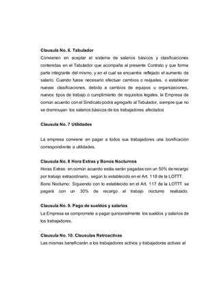 Clausula No. 6. Tabulador
Convienen en aceptar el sistema de salarios básicos y clasificaciones
contenidas en el Tabulador que acompaña al presente Contrato y que forma
parte integrante del mismo, y en el cual se encuentra reflejado el aumento de
salario. Cuando fuese necesario efectuar cambios o reajustes, o establecer
nuevas clasificaciones, debido a cambios de equipos u organizaciones,
nuevos tipos de trabajo o cumplimiento de requisitos legales, la Empresa de
común acuerdo con el Sindicato podrá agregarlo al Tabulador, siempre que no
se disminuyan los salarios básicos de los trabajadores afectados
Clausula No. 7 Utilidades
La empresa conviene en pagar a todos sus trabajadores una bonificación
correspondiente a utilidades.
Clausula No. 8 Hora Extras y Bonos Nocturnos
Horas Extras: en común acuerdo estás serán pagadas con un 50% de recargo
por trabajo extraordinario, según lo establecido en el Art. 118 de la LOTTT.
Bono Nocturno: Siguiendo con lo establecido en el Art. 117 de la LOTTT se
pagará con un 30% de recargo el trabajo nocturno realizado.
Clausula No. 9. Pago de sueldos y salarios
La Empresa se compromete a pagar quincenalmente los sueldos y salarios de
los trabajadores.
Clausula No. 10. Clausulas Retroactivas
Las mismas beneficiarán a los trabajadores activos y trabajadoras activas al
 