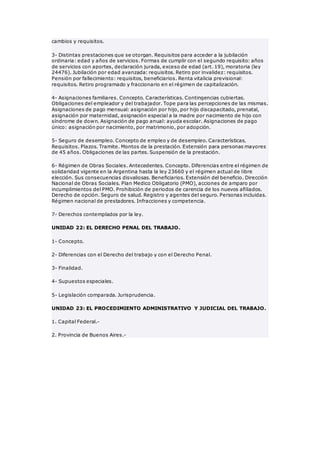 cambios y requisitos.
3- Distintas prestaciones que se otorgan. Requisitos para acceder a la jubilación
ordinaria: edad y años de servicios. Formas de cumplir con el segundo requisito: años
de servicios con aportes, declaración jurada, exceso de edad (art. 19), moratoria (ley
24476). Jubilación por edad avanzada: requisitos. Retiro por invalidez: requisitos.
Pensión por fallecimiento: requisitos, beneficiarios. Renta vitalicia previsional:
requisitos. Retiro programado y fraccionario en el régimen de capitalización.
4- Asignaciones familiares. Concepto. Características. Contingencias cubiertas.
Obligaciones del empleador y del trabajador. Tope para las percepciones de las mismas.
Asignaciones de pago mensual: asignación por hijo, por hijo discapacitado, prenatal,
asignación por maternidad, asignación especial a la madre por nacimiento de hijo con
síndrome de down. Asignación de pago anual: ayuda escolar. Asignaciones de pago
único: asignación por nacimiento, por matrimonio, por adopción.
5- Seguro de desempleo. Concepto de empleo y de desempleo. Características.
Requisitos. Plazos. Tramite. Montos de la prestación. Extensión para personas mayores
de 45 años. Obligaciones de las partes. Suspensión de la prestación.
6- Régimen de Obras Sociales. Antecedentes. Concepto. Diferencias entre el régimen de
solidaridad vigente en la Argentina hasta la ley 23660 y el régimen actual de libre
elección. Sus consecuencias disvaliosas. Beneficiarios. Extensión del beneficio. Dirección
Nacional de Obras Sociales. Plan Medico Obligatorio (PMO), acciones de amparo por
incumplimientos del PMO. Prohibición de periodos de carencia de los nuevos afiliados.
Derecho de opción. Seguro de salud. Registro y agentes del seguro. Personas incluidas.
Régimen nacional de prestadores. Infracciones y competencia.
7- Derechos contemplados por la ley.
UNIDAD 22: EL DERECHO PENAL DEL TRABAJO.
1- Concepto.
2- Diferencias con el Derecho del trabajo y con el Derecho Penal.
3- Finalidad.
4- Supuestos especiales.
5- Legislación comparada. Jurisprudencia.
UNIDAD 23: EL PROCEDIMIENTO ADMINISTRATIVO Y JUDICIAL DEL TRABAJO.
1. Capital Federal.-
2. Provincia de Buenos Aires.-
 