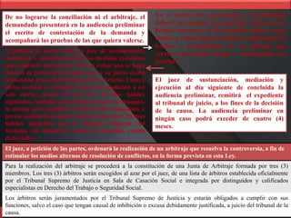 De no lograrse la conciliación ni el arbitraje, el
demandado presentará en la audiencia preliminar
el escrito de contestación de la demanda y
acompañará las pruebas de las que quiera valerse.
En el escrito de contestación, el demandado
deberá determinar con claridad cuáles de los
hechos invocados en la demanda admite como
ciertos y cuáles niega o rechaza, expresando los
hechos o fundamentos de su defensa que
creyere conveniente alegar y consignando sus
pruebas.
El juez de sustanciación, mediación y
ejecución al día siguiente de concluida la
audiencia preliminar, remitirá el expediente
al tribunal de juicio, a los fines de la decisión
de la causa. La audiencia preliminar en
ningún caso podrá exceder de cuatro (4)
meses.
A petición de parte, podrá el juez de sustanciación,
mediación y ejecución acordar las medidas cautelares
que considere pertinentes a fin de evitar que se haga
ilusoria la pretensión, siempre que a su juicio exista
presunción grave del derecho que se reclama. Contra
dicha decisión se admitirá recurso de apelación a un
solo efecto, dentro de los tres (3) días hábiles
siguientes, contados a partir del acto que se impugna,
la misma será decidida en forma oral e inmediata y
previa audiencia de parte, dentro de los cinco (5) días
hábiles siguientes por el Tribunal Superior del
Trabajo, sin admitirse recurso de casación contra
dicho fallo.
El juez, a petición de las partes, ordenará la realización de un arbitraje que resuelva la controversia, a fin de
estimular los medios alternos de resolución de conflictos, en la forma prevista en esta Ley.
Para la realización del arbitraje se procederá a la constitución de una Junta de Arbitraje formada por tres (3)
miembros. Los tres (3) árbitros serán escogidos al azar por el juez, de una lista de árbitros establecida oficialmente
por el Tribunal Supremo de Justicia en Sala de Casación Social e integrada por distinguidos y calificados
especialistas en Derecho del Trabajo o Seguridad Social.
Los árbitros serán juramentados por el Tribunal Supremo de Justicia y estarán obligados a cumplir con sus
funciones, salvo el caso que tengan causal de inhibición o excusa debidamente justificada, a juicio del tribunal de la
causa.
 