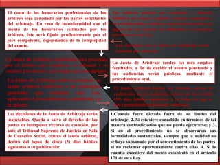 Los árbitros podrán ser recusados o deberán
inhibirse de conocer aquellos asuntos sometidos a
su consideración, cuando se encuentren incursos en
alguna de las causales de inhibición o recusación
previstas en esta Ley.
El costo de los honorarios profesionales de los
árbitros será cancelado por las partes solicitantes
del arbitraje. En caso de inconformidad con el
monto de los honorarios estimados por los
árbitros, éste será fijado prudentemente por el
juez competente, dependiendo de la complejidad
del asunto.
La Junta de Arbitraje constituida será presidida
por el árbitro que establezca el tribunal y se
reunirá a las horas y en el lugar que éste designe.
Las decisiones de la Junta de Arbitraje serán
tomadas por mayoría.
La Junta de Arbitraje tendrá las más amplias
facultades, a fin de decidir el asunto planteado y
sus audiencias serán públicas, mediante el
procedimiento oral.La Junta de Arbitraje deberá producir su
laudo arbitral conforme a los principios
generales que orientan esta Ley,
aplicando el procedimiento establecido en
la misma
El laudo arbitral deberá ser dictado, previa la
realización de la audiencia, dentro de los treinta
(30) días hábiles siguientes a la fecha en que se
haya constituido la Junta de Arbitraje.
Las decisiones de la Junta de Arbitraje serán
inapelables. Queda a salvo el derecho de las
partes de interponer recurso de casación, por
ante el Tribunal Supremo de Justicia en Sala
de Casación Social, contra el laudo arbitral,
dentro del lapso de cinco (5) días hábiles
siguientes a su publicación:
1.Cuando fuere dictado fuera de los límites del
arbitraje; 2. Si estuviere concebido en términos de tal
manera contradictorios que no pueda ejecutarse; y 3.
Si en el procedimiento no se observaron sus
formalidades sustanciales, siempre que la nulidad no
se haya subsanado por el consentimiento de las partes
al no reclamar oportunamente contra ellas. 4. Si la
cuantía excediere del monto estableció en el artículo
171 de esta Ley.
 