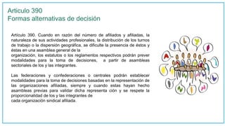 Articulo 390
Formas alternativas de decisión
Artículo 390. Cuando en razón del número de afiliados y afiliadas, la
naturaleza de sus actividades profesionales, la distribución de los turnos
de trabajo o la dispersión geográfica, se dificulte la presencia de éstos y
éstas en una asamblea general de la
organización, los estatutos o los reglamentos respectivos podrán prever
modalidades para la toma de decisiones, a partir de asambleas
sectoriales de los y las integrantes.
Las federaciones y confederaciones o centrales podrán establecer
modalidades para la toma de decisiones basadas en la representación de
las organizaciones afiliadas, siempre y cuando estas hayan hecho
asambleas previas para validar dicha representa ción y se respete la
proporcionalidad de los y las integrantes de
cada organización sindical afiliada.
 