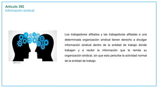 Articulo 392
Información sindical
Los trabajadores afiliados y las trabajadoras afiliadas a una
determinada organización sindical tienen derecho a divulgar
información sindical dentro de la entidad de trabajo donde
trabajan y a recibir la información que le remita su
organización sindical, sin que esto perturbe la actividad normal
de la entidad de trabajo.
 