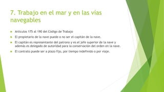 7. Trabajo en el mar y en las vías
navegables
 Artículos 175 al 190 del Código de Trabajo
 El propietario de la nave puede o no ser el capitán de la nave.
 El capitán es representante del patrono y es el jefe superior de la nave y
además es delegado de autoridad para la conservación del orden en la nave.
 El contrato puede ser a plazo fijo, por tiempo indefinido o por viaje.
 