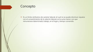 Concepto
 Es un límite retributivo de carácter laboral, el cual no se puede disminuir siquiera
con el consentimiento de la relación laboral, es la suma menor con que
remunerarse determinado trabajo, en el lugar y tiempo convenido.
 