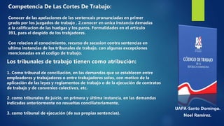 UAPA-Santo Domingo.
Noel Ramirez.
Competencia De Las Cortes De Trabajo:
Conocer de las apelaciones de las sentencais pronunciadas en primer
grado por los juzgados de trabajo , 2.conocer en unica instancia demadas
a la calificacion de las huelgas y los paros. Formalidades en el articulo
391, para el despido de los trabjadores.
Con relacion al conocimiento, recurso de sacasion contra sentencias en
ultima instancias de los tribunales de trabajo, con algunas excepciones
mencionadas en el codigo de trabajo.
Los tribunales de trabajo tienen como atribución:
1. Como tribunal de conciliación, en las demandas que se establecen entre
empleadores y trabajadores o entre trabajadores solos, con motivo de la
aplicación de las leyes y reglamentos de trabajo o de la ejecución de contratos
de trabajo y de convenios colectivos, etc.
2. como tribunales de juicio, en primera y última instancia, en las demandas
indicadas anteriormente no resueltas conciliatoriamente,
3. como tribunal de ejecución (de sus propias sentencias).
 