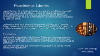 Las resoluciones de la Corte de Trabajo, a su vez, son acreditadas en casación
ante la Suprema Corte de Justicia. El recurso de casación es un medio
sorprendente que anula una sentencia judicial que obstante domina una
incorrecta aplicación de la ley o interpretación. Es no la decisión de los jueces y
no contra las partes.
La diferencia entre estas instancias es que en el Juzgado y en la Corte de
Trabajo se conocen los hechos y en la Suprema Corte de Justicia el derecho. Es
aquí donde se determina si los jueces no han violado la ley, señala el juez.
Procedimiento:
La demanda se deposita en el Juzgado de Trabajo junto con los documentos
que se van a validar. Cuando el tribunal conoce la demanda lo primero que
hace es iniciar un proceso de conciliación, es afirmar, la primera audiencia es de
avenencia.
Los casos más comunes que se conocen en los juzgados de trabajo son por
destituciones injustificados.
UAPA-Santo Domingo.
Noel Ramirez.
Procedimientos Laborales.
 