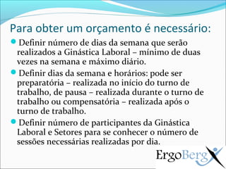 Para obter um orçamento é necessário:
Definir número de dias da semana que serão
 realizados a Ginástica Laboral – mínimo de duas
 vezes na semana e máximo diário.
Definir dias da semana e horários: pode ser
 preparatória – realizada no início do turno de
 trabalho, de pausa – realizada durante o turno de
 trabalho ou compensatória – realizada após o
 turno de trabalho.
Definir número de participantes da Ginástica
 Laboral e Setores para se conhecer o número de
 sessões necessárias realizadas por dia.
 