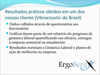 Resultados práticos obtidos em um dos
nossos cliente (Vibracoustic do Brasil)
Dados colhidos através de questionários aos
 funcionários
Gráficos fazem parte de um relatório do programa de
 ginástica laboral quantificando sua eficácia, entregue
 à empresa semestral ou anualmente
Resultados norteiam a Ginástica Laboral e planos de
 ação de melhorias na empresa.
 