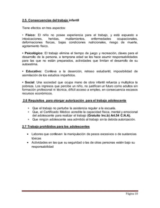Página 10
2.5. Consecuencias del trabajo infantil
Tiene efectos en tres aspectos:
• Físico: El niño no posee experiencia para el trabajo, y está expuesto a
intoxicaciones, heridas, mutilamientos, enfermedades ocupacionales,
deformaciones físicas, bajas condiciones nutricionales, riesgo de muerte,
agotamiento físico.
• Psicológico: El trabajo elimina el tiempo de juego y recreación, claves para el
desarrollo de la persona. a temprana edad se les hace asumir responsabilidades
para las que no están preparados, actividades que limitan el desarrollo de su
autoestima.
• Educativo: Conlleva a la deserción, retraso estudiantil, imposibilidad de
asimilación de los estudios impartidos.
• Social: Una sociedad que ocupa mano de obra infantil refuerza y multiplica la
pobreza. Los ingresos que percibe un niño, no justifican un futuro como adultos sin
formación profesional ni técnica, difícil acceso a empleo, en consecuencia escasos
recursos económicos.
2.6 Requisitos para otorgar autorización para el trabajo adolescente
 Que el trabajo no perturbe la asistencia regular a la escuela.
 Que, el Certificado Médico acredite la capacidad física, mental y emocional
del adolescente para realizar el trabajo (Gratuito Inc.b) Art.54 C.N.A).
 Que ningún adolescente sea admitido al trabajo sin la debida autorización.
2.7 Trabajo prohibidos para los adolescentes
• Labores que conlleven la manipulación de pesos excesivos o de sustancias
tóxicas
• Actividades en las que su seguridad o las de otras personas estén bajo su
responsabilidad
 