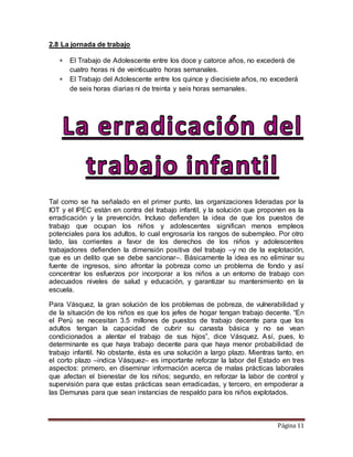 Página 11
2.8 La jornada de trabajo
 El Trabajo de Adolescente entre los doce y catorce años, no excederá de
cuatro horas ni de veinticuatro horas semanales.
 El Trabajo del Adolescente entre los quince y diecisiete años, no excederá
de seis horas diarias ni de treinta y seis horas semanales.
Tal como se ha señalado en el primer punto, las organizaciones lideradas por la
IOT y el IPEC están en contra del trabajo infantil, y la solución que proponen es la
erradicación y la prevención. Incluso defienden la idea de que los puestos de
trabajo que ocupan los niños y adolescentes significan menos empleos
potenciales para los adultos, lo cual engrosaría los rangos de subempleo. Por otro
lado, las corrientes a favor de los derechos de los niños y adolescentes
trabajadores defienden la dimensión positiva del trabajo –y no de la explotación,
que es un delito que se debe sancionar–. Básicamente la idea es no eliminar su
fuente de ingresos, sino afrontar la pobreza como un problema de fondo y así
concentrar los esfuerzos por incorporar a los niños a un entorno de trabajo con
adecuados niveles de salud y educación, y garantizar su mantenimiento en la
escuela.
Para Vásquez, la gran solución de los problemas de pobreza, de vulnerabilidad y
de la situación de los niños es que los jefes de hogar tengan trabajo decente. “En
el Perú se necesitan 3.5 millones de puestos de trabajo decente para que los
adultos tengan la capacidad de cubrir su canasta básica y no se vean
condicionados a alentar el trabajo de sus hijos”, dice Vásquez. Así, pues, lo
determinante es que haya trabajo decente para que haya menor probabilidad de
trabajo infantil. No obstante, ésta es una solución a largo plazo. Mientras tanto, en
el corto plazo –indica Vásquez– es importante reforzar la labor del Estado en tres
aspectos: primero, en diseminar información acerca de malas prácticas laborales
que afectan el bienestar de los niños; segundo, en reforzar la labor de control y
supervisión para que estas prácticas sean erradicadas, y tercero, en empoderar a
las Demunas para que sean instancias de respaldo para los niños explotados.
 