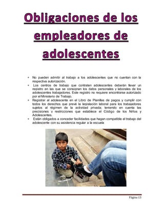 Página 13
 No pueden admitir al trabajo a los adolescentes que no cuentan con la
respectiva autorización.
 Los centros de trabajo que contraten adolescentes deberán llevar un
registro en las que se consignan los datos personales y laborales de los
adolescentes trabajadores. Este registro no requiere encontrarse autorizado
por el Ministerio de Trabajo.
 Registrar al adolescente en el Libro de Planillas de pagos y cumplir con
todos los derechos que prevé la legislación laboral para los trabajadores
sujetos al régimen de la actividad privada; teniendo en cuenta las
precisiones y restricciones que establece el Código de los Niños y
Adolescentes.
 Están obligados a conceder facilidades que hagan compatible el trabajo del
adolescente con su asistencia regular a la escuela
 