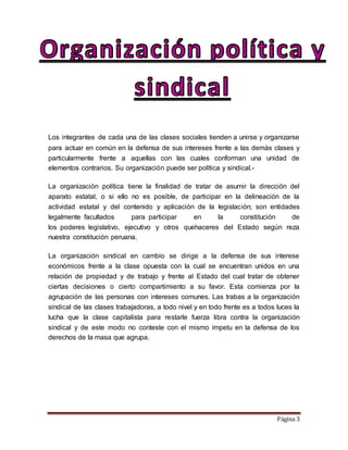 Página 3
Los integrantes de cada una de las clases sociales tienden a unirse y organizarse
para actuar en común en la defensa de sus intereses frente a las demás clases y
particularmente frente a aquellas con las cuales conforman una unidad de
elementos contrarios. Su organización puede ser política y sindical.-
La organización política tiene la finalidad de tratar de asumir la dirección del
aparato estatal, o si ello no es posible, de participar en la delineación de la
actividad estatal y del contenido y aplicación de la legislación; son entidades
legalmente facultados para participar en la constitución de
los poderes legislativo, ejecutivo y otros quehaceres del Estado según reza
nuestra constitución peruana.
La organización sindical en cambio se dirige a la defensa de sus interese
económicos frente a la clase opuesta con la cual se encuentran unidos en una
relación de propiedad y de trabajo y frente al Estado del cual tratar de obtener
ciertas decisiones o cierto compartimiento a su favor. Esta comienza por la
agrupación de las personas con intereses comunes. Las trabas a la organización
sindical de las clases trabajadoras, a todo nivel y en todo frente es a todos luces la
lucha que la clase capitalista para restarle fuerza libra contra la organización
sindical y de este modo no conteste con el mismo ímpetu en la defensa de los
derechos de la masa que agrupa.
 