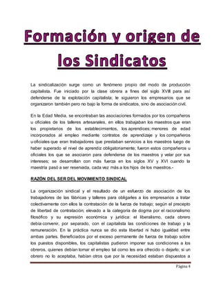 Página 4
La sindicalización surge como un fenómeno propio del modo de producción
capitalista. Fue iniciado por la clase obrera a fines del siglo XVIII para así
defenderse de la explotación capitalista; le siguieron los empresarios que se
organizaron también pero no bajo la forma de sindicatos, sino de asociación civil.
En la Edad Media, se encontraban las asociaciones formados por los compañeros
u oficiales de los talleres artesanales, en ellos trabajaban los maestros que eran
los propietarios de los establecimientos, los aprendices; menores de edad
incorporados al empleo mediante contratos de aprendizaje y los compañeros
u oficiales que eran trabajadores que prestaban servicios a los maestros luego de
haber superado el nivel de aprendiz obligatoriamente; fueron estos compañeros u
oficiales los que se asociaron para defenderse de los maestros y velar por sus
intereses; se desarrollan con más fuerza en los siglos XV y XVI cuando la
maestría pasó a ser reservada, cada vez más a los hijos de los maestros.-
RAZÓN DEL SER DEL MOVIMIENTO SINDICAL
La organización sindical y el resultado de un esfuerzo de asociación de los
trabajadores de las fábricas y talleres para obligarles a los empresarios a tratar
colectivamente con ellos la contratación de la fuerza de trabajo; según el precepto
de libertad de contratación; elevado a la categoría de dogma por el racionalismo
filosófico y su expresión económica y jurídica: el liberalismo, cada obrero
debía convenir, por separado, con el capitalista las condiciones de trabajo y la
remuneración. En la práctica nunca se dio esta libertad ni hubo igualdad entre
ambas partes. Beneficiados por el exceso permanente de fuerza de trabajo sobre
los puestos disponibles, los capitalistas pudieron imponer sus condiciones a los
obreros, quienes debían tomar el empleo tal como les era ofrecido o dejarlo; si un
obrero no lo aceptaba, habían otros que por la necesidad estaban dispuestos a
 