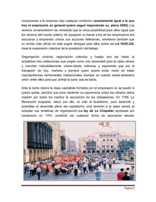 Página 5
incorporarse a la empresa bajo cualquier condición; (exactamente igual a lo que
hoy el empresario en general quiere seguir imponiendo su pleno 2005). Los
obreros comprendieron de inmediato que la única posibilidad para ellos (igual que
los obreros del mundo entero) de equiparar su fuerza a los de los empresarios era
asociarse y emprender unidos sus acciones defensivas, advirtieron también que
su armas más eficaz en esta pugna desigual para ellos podía ser LA HUELGA,
ósea la suspensión colectiva de la prestación del trabajo.
Organización sindical, negociación colectiva y huelga son así hasta la
actualidad; tres instituciones que surgen como una necesidad para la clase obrera
y marchan indisolublemente unidos desde entonces y esperando que era el
trabajador de hoy, mañana y siempre quien quiera echar mano de estas
importantísimas herramientas institucionales siempre en cuando exista verdadera
unión entre ellos para que al final la lucha sea de todos.
Ante la lucha obrera la clase capitalista formada por el empresario no se quedó ni
queda quieta, percibió que para mantener su supremacía sobre los obreros debía
impedir por todos los medios la asociación de los trabajadores. En 1789, La
Revolución burguesa, atacó por ello, no solo al feudalismo, para destruirlo y
posibilitar el desarrollo pleno del capitalismo, sino también a la clase obrera al
aniquilar sus tentativas de organización. La ley de Le Chapelier, aprobada por
convención en 1791, prohibirá así cualquier forma de asociación laboral,
 