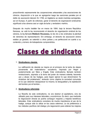 Página 6
proscribiendo expresamente las cooperaciones artesanales y las asociaciones de
obreros, disposición a la que se agregarían luego las sanciones penales por el
delito de asociación laboral. En 1799, en Inglaterra se darán medidas semejantes,
así en Europa. A partir de entonces, ganar el derecho de organización sindical les
significará a los obreros casi un siglo de lucha y verdadero martirio.
Después de mucho batallar fue en marzo de 1884, bajo la tercera República
francesa, se votó la ley reconociendo el derecho de organización sindical de los
obreros, la ley llamada Waldeck Rousseau, no les dio a los sindicatos la plenitud
de derechos de representación. Sin embargo, el derecho de asociación obrera
estaba ya ganado; se extendió a otros países y se perfeccionó en cuanto a su
contenido y número de trabajadores comprendidos.
1. Sindicalismo clasista
La calificación de clasista se inspira en el principio de la lucha de clases
proveniente del materialismo- socialismo, inspirado por Hegel y
posteriormente por Marx y Engels. Este sindicalismo, llamado también
revolucionario, aspiraba a la toma del poder de manera violenta, haciendo
uso y abuso de las huelgas, para lograr ejercer lo que denominaron “la
dictadura del proletariado”, teniendo como objetivo la sociedad comunista
en la que deberían desaparecer la miseria, la desigualdad y la explotación
del hombre por el hombre .
2. Sindicalismo reformista
La filosofía de este sindicalismo, no era destruir al capitalismo, sino de
utilizarlo para sus intereses laborales y económicos. Es decir, que mediante
la negociación directa se podría conseguir mayores y mejores beneficios
laborales. Este sindicalismo considera de mucha importancia el uso de la
huelga, aunque sólo la utiliza en los casos extremos. Le da preferencia a
los métodos pacíficos del dialogo y la negociación para obtener los mejores
 