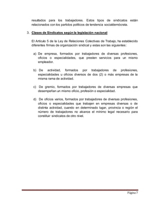 Página 7
resultados para los trabajadores. Estos tipos de sindicatos están
relacionados con los partidos políticos de tendencia socialdemócrata.
3. Clases de Sindicatos según la legislación nacional
El Artículo 5 de la Ley de Relaciones Colectivas de Trabajo, ha establecido
diferentes firmas de organización sindical y estas son las siguientes:
a) De empresa, formados por trabajadores de diversas profesiones,
oficios o especialidades, que presten servicios para un mismo
empleador.
b) De actividad, formados por trabajadores de profesiones,
especialidades u oficios diversos de dos (2) o más empresas de la
misma rama de actividad.
c) De gremio, formados por trabajadores de diversas empresas que
desempeñan un mismo oficio, profesión o especialidad.
d) De oficios varios, formados por trabajadores de diversas profesiones,
oficios o especialidades que trabajen en empresas diversas o de
distinta actividad, cuando en determinado lugar, provincia o región el
número de trabajadores no alcance el mínimo legal necesario para
constituir sindicatos de otro nivel.
 