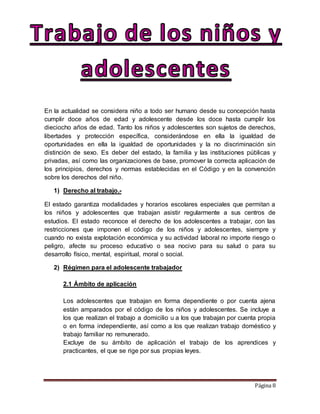 Página 8
En la actualidad se considera niño a todo ser humano desde su concepción hasta
cumplir doce años de edad y adolescente desde los doce hasta cumplir los
dieciocho años de edad. Tanto los niños y adolescentes son sujetos de derechos,
libertades y protección específica, considerándose en ella la igualdad de
oportunidades en ella la igualdad de oportunidades y la no discriminación sin
distinción de sexo. Es deber del estado, la familia y las instituciones públicas y
privadas, así como las organizaciones de base, promover la correcta aplicación de
los principios, derechos y normas establecidas en el Código y en la convención
sobre los derechos del niño.
1) Derecho al trabajo.-
El estado garantiza modalidades y horarios escolares especiales que permitan a
los niños y adolescentes que trabajan asistir regularmente a sus centros de
estudios. El estado reconoce el derecho de los adolescentes a trabajar, con las
restricciones que imponen el código de los niños y adolescentes, siempre y
cuando no exista explotación económica y su actividad laboral no importe riesgo o
peligro, afecte su proceso educativo o sea nocivo para su salud o para su
desarrollo físico, mental, espiritual, moral o social.
2) Régimen para el adolescente trabajador
2.1 Ámbito de aplicación
Los adolescentes que trabajan en forma dependiente o por cuenta ajena
están amparados por el código de los niños y adolescentes. Se incluye a
los que realizan el trabajo a domicilio u a los que trabajan por cuenta propia
o en forma independiente, así como a los que realizan trabajo doméstico y
trabajo familiar no remunerado.
Excluye de su ámbito de aplicación el trabajo de los aprendices y
practicantes, el que se rige por sus propias leyes.
 