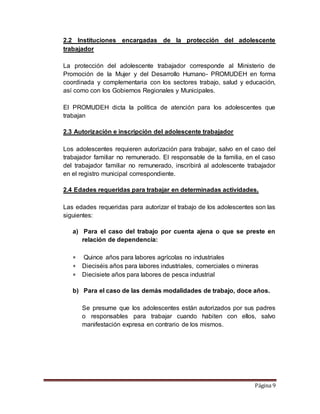 Página 9
2.2 Instituciones encargadas de la protección del adolescente
trabajador
La protección del adolescente trabajador corresponde al Ministerio de
Promoción de la Mujer y del Desarrollo Humano- PROMUDEH en forma
coordinada y complementaria con los sectores trabajo, salud y educación,
así como con los Gobiernos Regionales y Municipales.
El PROMUDEH dicta la política de atención para los adolescentes que
trabajan
2.3 Autorización e inscripción del adolescente trabajador
Los adolescentes requieren autorización para trabajar, salvo en el caso del
trabajador familiar no remunerado. El responsable de la familia, en el caso
del trabajador familiar no remunerado, inscribirá al adolescente trabajador
en el registro municipal correspondiente.
2.4 Edades requeridas para trabajar en determinadas actividades.
Las edades requeridas para autorizar el trabajo de los adolescentes son las
siguientes:
a) Para el caso del trabajo por cuenta ajena o que se preste en
relación de dependencia:
 Quince años para labores agrícolas no industriales
 Dieciséis años para labores industriales, comerciales o mineras
 Diecisiete años para labores de pesca industrial
b) Para el caso de las demás modalidades de trabajo, doce años.
Se presume que los adolescentes están autorizados por sus padres
o responsables para trabajar cuando habiten con ellos, salvo
manifestación expresa en contrario de los mismos.
 