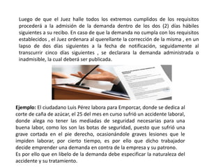 Luego de que el Juez halle todos los extremos cumplidos de los requisitos
procederá a la admisión de la demanda dentro de los dos (2) días hábiles
siguientes a su recibo. En caso de que la demanda no cumpla con los requisitos
establecidos , el Juez ordenara al querellante la corrección de la misma , en un
lapso de dos días siguientes a la fecha de notificación, seguidamente al
transcurrir cinco días siguientes , se declarara la demanda administrada o
inadmisible, la cual deberá ser publicada.
Ejemplo: El ciudadano Luis Pérez labora para Emporcar, donde se dedica al
corte de caña de azúcar, el 25 del mes en curso sufrió un accidente laboral,
donde alega no tener las mediadas de seguridad necesarias para una
buena labor, como los son las botas de seguridad, puesto que sufrió una
grave cortada en el pie derecho, ocasionándole graves lesiones que le
impiden laborar, por cierto tiempo, es por ello que dicho trabajador
decide emprender una demanda en contra de la empresa y su patrono.
Es por ello que en libelo de la demanda debe especificar la naturaleza del
accidente y su tratamiento.
 