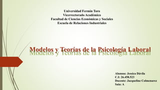 Universidad Fermín Toro
Vicerrectorado Académico
Facultad de Ciencias Económicas y Sociales
Escuela de Relaciones Industriales
Modelos y Teorías de la Psicología Laboral
Alumna: Jessica Dávila
C.I: 26.458.523
Docente: Jacqueline Colmenarez
Saia: A