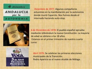 Diciembre de 1977: Algunos compañeros
  estuvimos en la manifestación por la autonomía
  donde murió Caparrós. Nos fuimos desde el
  internado haciendo auto-stop.



6 de Diciembre de 1978: El pueblo español aprueba
mediante referéndum la nueva Constitución. La mayoría
de edad se obtiene a los 18 años.
 Estamos en el primer trimestre de nuestro cuarto
curso.



 Abril 1979: Se celebran las primeras elecciones
 municipales de la Transición.
 Pedro Aparicio es el nuevo alcalde de Málaga.
 
