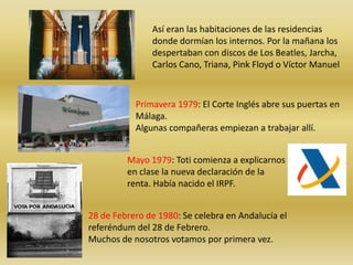 Así eran las habitaciones de las residencias
               donde dormían los internos. Por la mañana los
               despertaban con discos de Los Beatles, Jarcha,
               Carlos Cano, Triana, Pink Floyd o Víctor Manuel



           Primavera 1979: El Corte Inglés abre sus puertas en
           Málaga.
           Algunas compañeras empiezan a trabajar allí.


         Mayo 1979: Toti comienza a explicarnos
         en clase la nueva declaración de la
         renta. Había nacido el IRPF.


28 de Febrero de 1980: Se celebra en Andalucía el
referéndum del 28 de Febrero.
Muchos de nosotros votamos por primera vez.
 