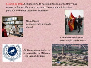 Es junio de 1980. Se ha terminado nuestra estancia en “La Uni” y nos
espera un futuro diferente a cada uno. Ya somos administrativos
pero aún no hemos tocado un ordenador.



                  Algun@s nos
                  incoporaremos al mundo
                  laboral



                                                   Y los chicos tendremos
                                                   que cumplir con la patria


                Otr@s seguirán estudios en
                la Universidad de Málaga o
                en la Laboral de Gijón
 