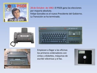 28 de Octubre de 1982: El PSOE gana las elecciones
por mayoría absoluta.
Felipe González es el nuevo Presidente del Gobierno.
La Transición se ha terminado.




      Empiezan a llegar a las oficinas
      los primeros ordenadores con
      cintas y diskettes, máquinas de
      escribir eléctricas y el fax.
 