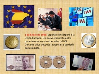 1 de Enero de 1986: España se incorpora a la
Unión Europea. Un nuevo impuesto entra
para siempre en nuestras vidas: el IVA.
Dieciséis años después la peseta se perdería
para siempre.
 
