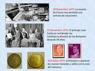 20 Noviembre 1975: La muerte
     de Franco nos permitió una
     semana de vacaciones




22 Noviembre 1975: El príncipe Juan
Carlos es nombrado rey.
Continúa la dinastía de los Borbones
después 39 años.




Diciembre 1975: Comienzan a aparecer
las nuevas monedas y sellos con la cara
del monarca.
 