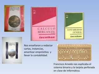 Nos enseñaron a redactar
cartas, instancias,
amortizar empréstitos y
llevar la contabilidad.


                           Francisco Arnedo nos explicaba el
                           sistema binario y la tarjeta perforada
                           en clase de Informática.
 