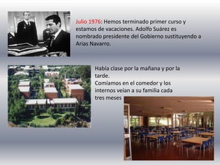 Julio 1976: Hemos terminado primer curso y
estamos de vacaciones. Adolfo Suárez es
nombrado presidente del Gobierno sustituyendo a
Arias Navarro.



       Había clase por la mañana y por la
       tarde.
       Comíamos en el comedor y los
       internos veían a su familia cada
       tres meses
 