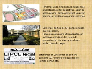 Teníamos unas instalaciones estupendas:
   laboratorios, pistas deportivas, salón de
   actos, piscina, campo de fútbol, una gran
   biblioteca y residencias para los internos.



   Este era el edificio de F.P. donde estaban
   nuestras clases.
   Había dos aulas para Mecanografía con
   método audiovisual, las clases de
   gimnasia eran por sexos y las chicas
   tenían clase de Hogar.



Estábamos en vacaciones de Semana
Santa de 1977 cuando fue legalizado el
Partido Comunista.
 