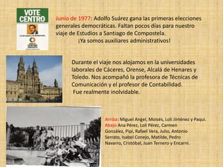 Junio de 1977: Adolfo Suárez gana las primeras elecciones
generales democráticas. Faltan pocos días para nuestro
viaje de Estudios a Santiago de Compostela.
         ¡Ya somos auxiliares administrativos!


      Durante el viaje nos alojamos en la universidades
      laborales de Cáceres, Orense, Alcalá de Henares y
      Toledo. Nos acompañó la profesora de Técnicas de
      Comunicación y el profesor de Contabilidad.
       Fue realmente inolvidable.



                   Arriba: Miguel Angel, Moisés, Loli Jiménez y Paqui.
                   Abajo Ana Pérez, Loli Pérez, Carmen
                   González, Pipi, Rafael Vera, Julio, Antonio
                   Serrato, Isabel Conejo, Matilde, Pedro
                   Navarro, Cristóbal, Juan Ternero y Encarni.
 
