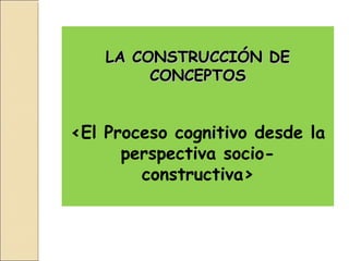 LA CONSTRUCCIÓN DE
         CONCEPTOS


<El Proceso cognitivo desde la
      perspectiva socio-
        constructiva>
 